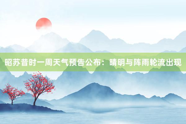 昭苏昔时一周天气预告公布：晴明与阵雨轮流出现